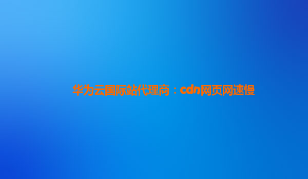 华为云国际站代理商：cdn网页网速慢