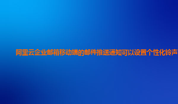 阿里云企业邮箱移动端的邮件推送通知可以设置个性化铃声吗？