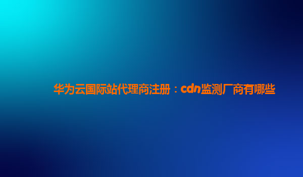 华为云国际站代理商注册：cdn监测厂商有哪些