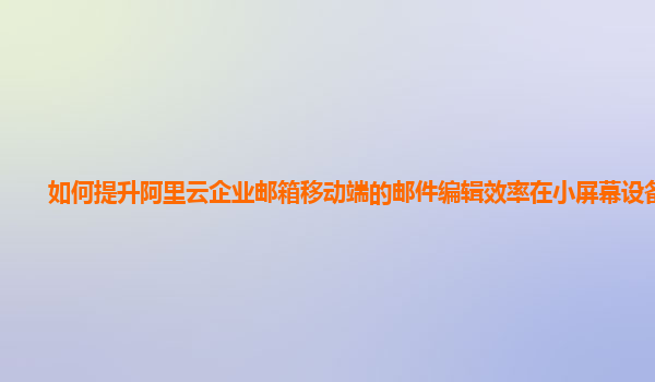 如何提升阿里云企业邮箱移动端的邮件编辑效率在小屏幕设备上？