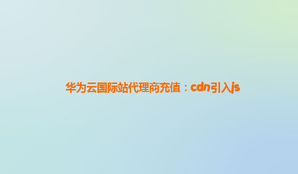 华为云国际站代理商充值：cdn引入js