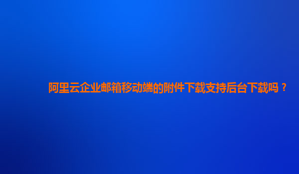 阿里云企业邮箱移动端的附件下载支持后台下载吗？