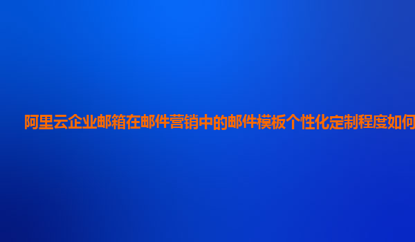 阿里云企业邮箱在邮件营销中的邮件模板个性化定制程度如何提高？