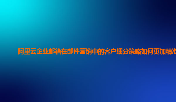 阿里云企业邮箱在邮件营销中的客户细分策略如何更加精准？