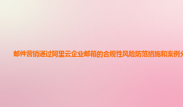 邮件营销通过阿里云企业邮箱的合规性风险防范措施和案例分享？