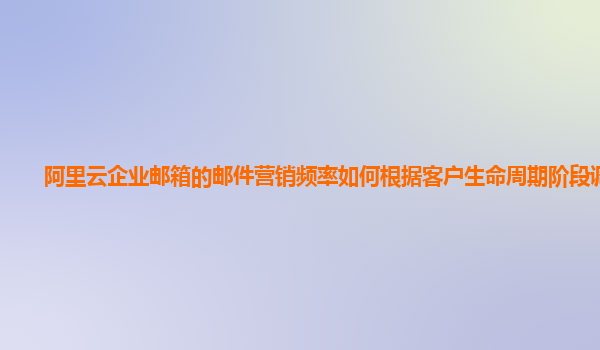 阿里云企业邮箱的邮件营销频率如何根据客户生命周期阶段调整？