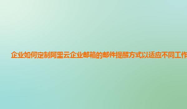 企业如何定制阿里云企业邮箱的邮件提醒方式以适应不同工作场景？