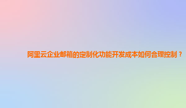 阿里云企业邮箱的定制化功能开发成本如何合理控制？