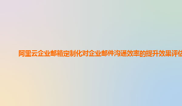 阿里云企业邮箱定制化对企业邮件沟通效率的提升效果评估？