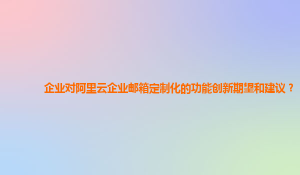 企业对阿里云企业邮箱定制化的功能创新期望和建议？