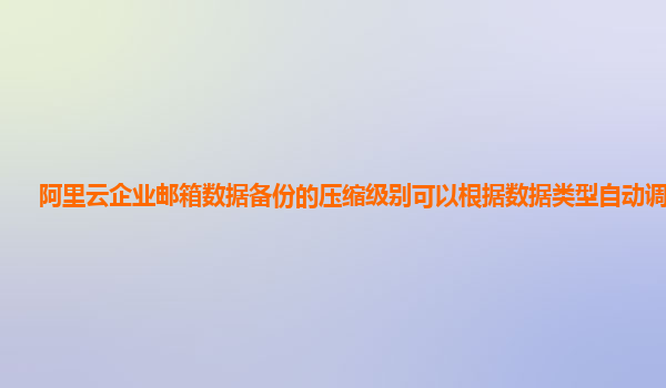 阿里云企业邮箱数据备份的压缩级别可以根据数据类型自动调整吗？