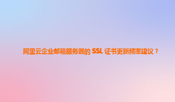 阿里云企业邮箱服务器的 SSL 证书更新频率建议？