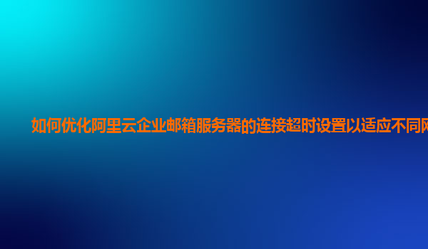 如何优化阿里云企业邮箱服务器的连接超时设置以适应不同网络？