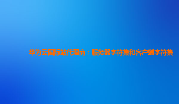 华为云国际站代理商：服务器字符集和客户端字符集