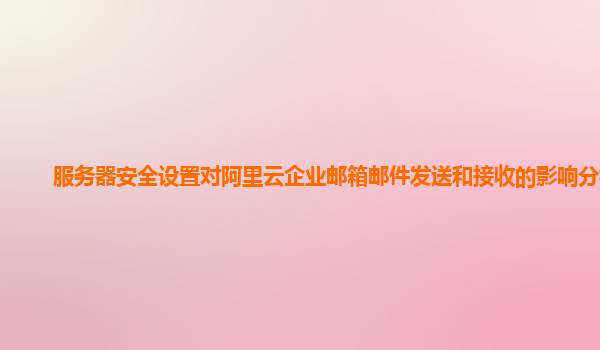 服务器安全设置对阿里云企业邮箱邮件发送和接收的影响分析？