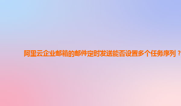 阿里云企业邮箱的邮件定时发送能否设置多个任务序列？