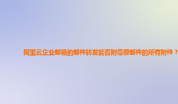 阿里云企业邮箱的邮件转发能否附带原邮件的所有附件？