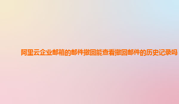 阿里云企业邮箱的邮件撤回能查看撤回邮件的历史记录吗？