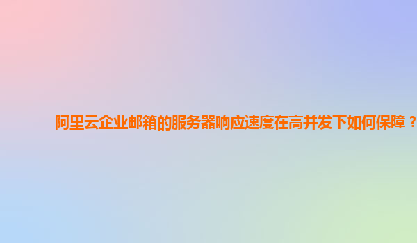 阿里云企业邮箱的服务器响应速度在高并发下如何保障？