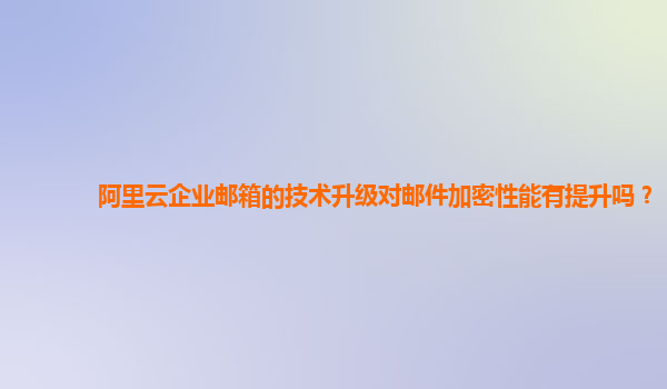 阿里云企业邮箱的技术升级对邮件加密性能有提升吗？