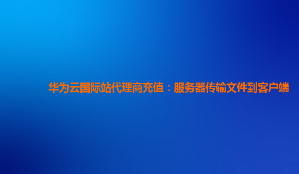 华为云国际站代理商充值：服务器传输文件到客户端