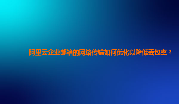 阿里云企业邮箱的网络传输如何优化以降低丢包率？