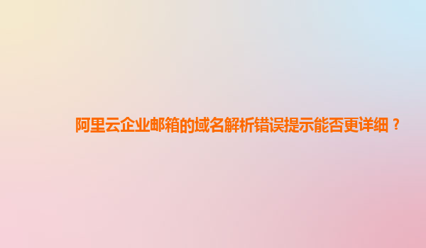 阿里云企业邮箱的域名解析错误提示能否更详细？