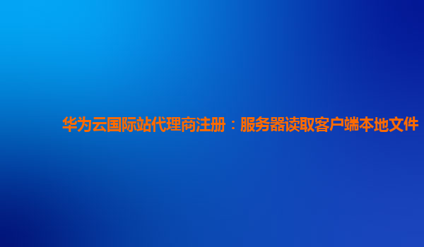 华为云国际站代理商注册：服务器读取客户端本地文件