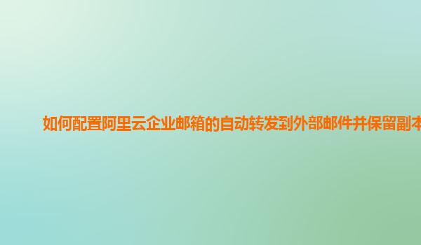 如何配置阿里云企业邮箱的自动转发到外部邮件并保留副本？