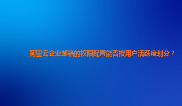 阿里云企业邮箱的权限配置能否按用户活跃度划分？