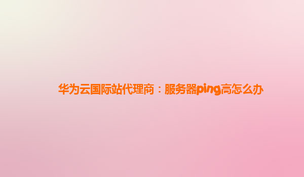 华为云国际站代理商：服务器ping高怎么办