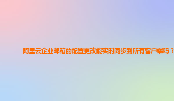 阿里云企业邮箱的配置更改能实时同步到所有客户端吗？