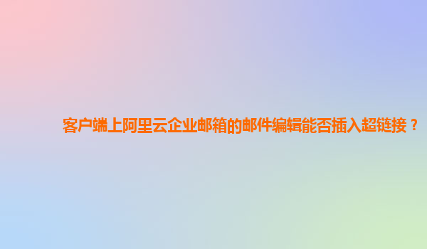 客户端上阿里云企业邮箱的邮件编辑能否插入超链接？