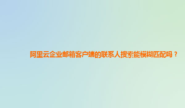 阿里云企业邮箱客户端的联系人搜索能模糊匹配吗？