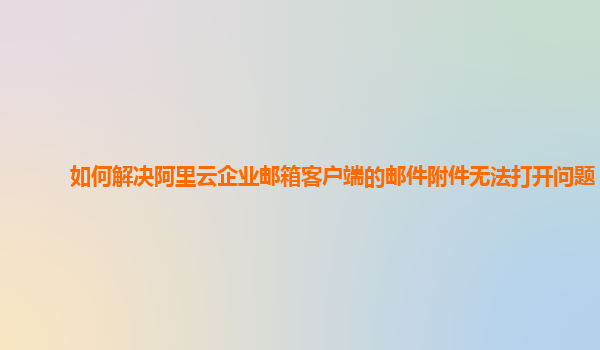 如何解决阿里云企业邮箱客户端的邮件附件无法打开问题？