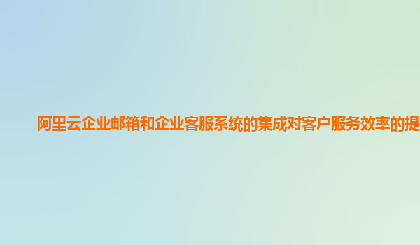 阿里云企业邮箱和企业客服系统的集成对客户服务效率的提升？