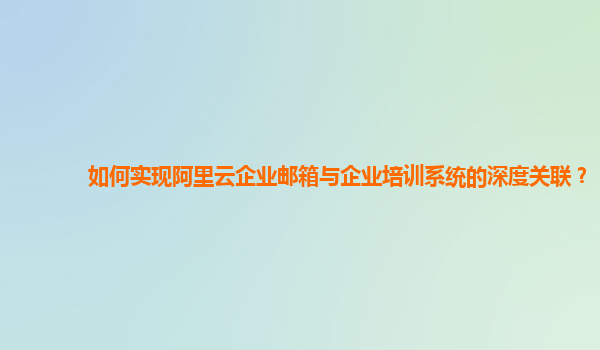 如何实现阿里云企业邮箱与企业培训系统的深度关联？