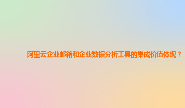 阿里云企业邮箱和企业数据分析工具的集成价值体现？