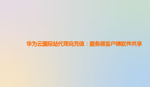 华为云国际站代理商充值：服务器客户端软件共享