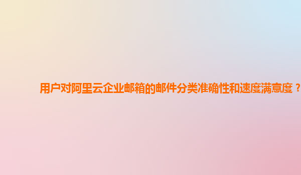 用户对阿里云企业邮箱的邮件分类准确性和速度满意度？