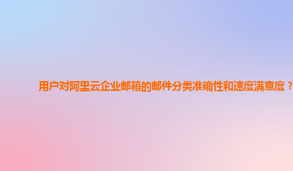 用户对阿里云企业邮箱的邮件分类准确性和速度满意度？