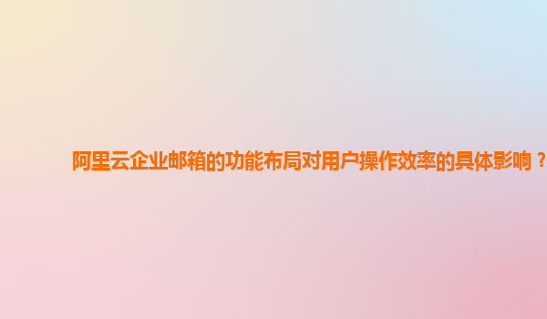 阿里云企业邮箱的功能布局对用户操作效率的具体影响？