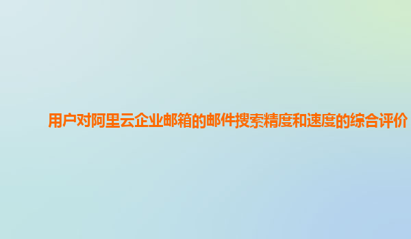 用户对阿里云企业邮箱的邮件搜索精度和速度的综合评价？