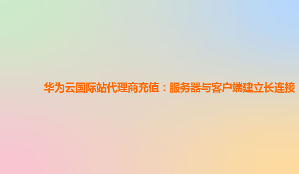 华为云国际站代理商充值：服务器与客户端建立长连接