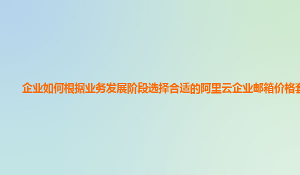 企业如何根据业务发展阶段选择合适的阿里云企业邮箱价格套餐？