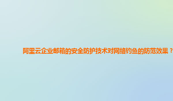 阿里云企业邮箱的安全防护技术对网络钓鱼的防范效果？