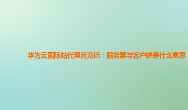 华为云国际站代理商充值：服务器与客户端是什么意思