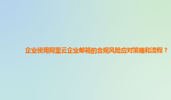 企业使用阿里云企业邮箱的合规风险应对策略和流程？