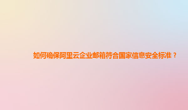 如何确保阿里云企业邮箱符合国家信息安全标准？