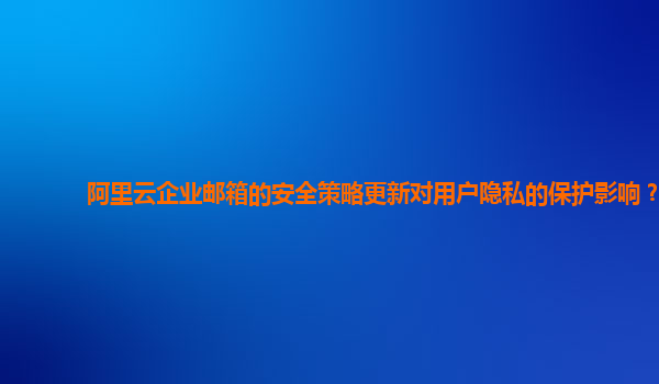 阿里云企业邮箱的安全策略更新对用户隐私的保护影响？